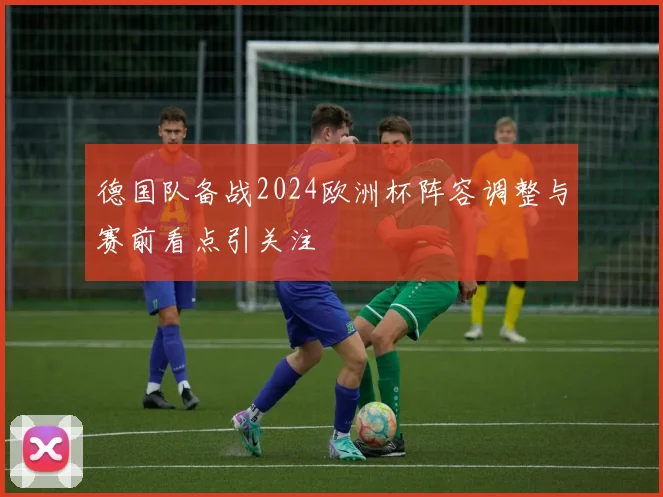 德国队备战2024欧洲杯阵容调整与赛前看点引关注