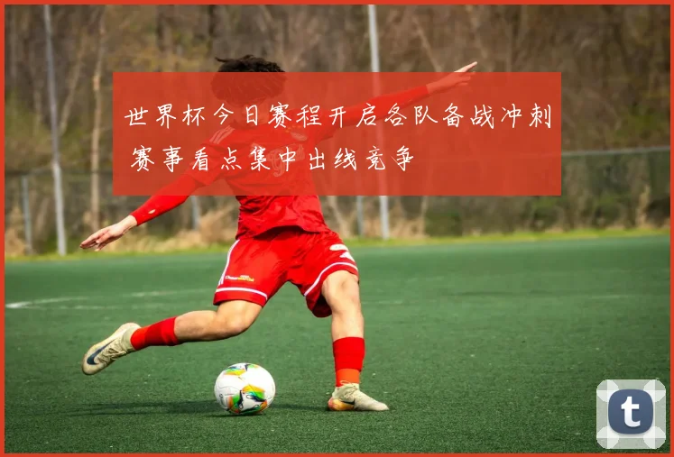 世界杯今日赛程开启各队备战冲刺 赛事看点集中出线竞争