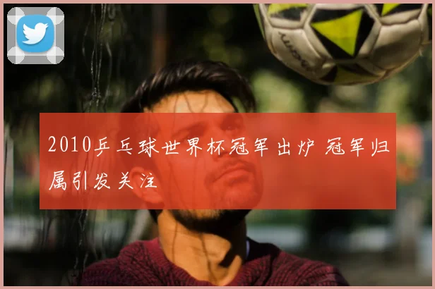 2010乒乓球世界杯冠军出炉 冠军归属引发关注