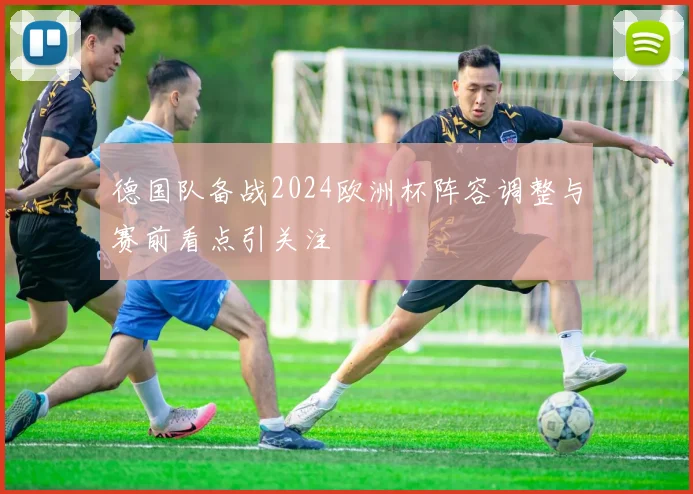 德国队备战2024欧洲杯阵容调整与赛前看点引关注