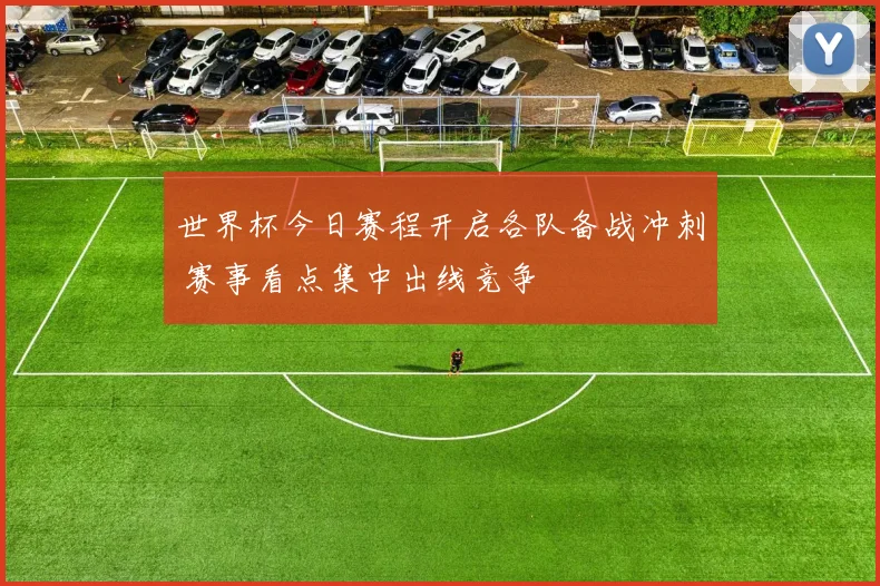 世界杯今日赛程开启各队备战冲刺 赛事看点集中出线竞争